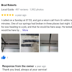 I called on a Sunday at 07:53, and got a return call from Or within ten minutes. One of our springs had broken in three places last night. Or said he was heading to a job, and that he would be here asap. He texted that he would be here by 10:00am, and he was on time. Or looked at the job, got his tools, and got to work. He was completely done before 11:00, including clean up. Highly recommend!