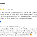 They beat the other companies on price and service! They could have done same day, but my schedule didn’t allow. The next day Or came out and had me up and running in no time. Very professional and easy. Will definitely use them for all my garage door needs going forward!